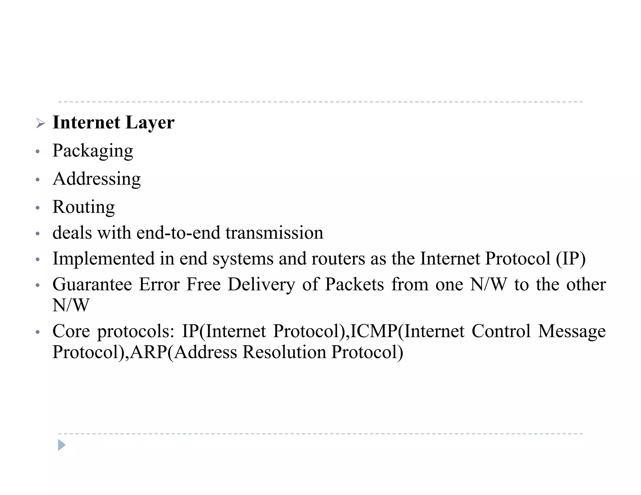  Internet Layer
• PackagingPackaging
• Addressing
• Routingg
• deals with end-to-end transmission
• Implemented in end systems and routers as the Internet Protocol (IP)
G E F D li f P k f N/W h h• Guarantee Error Free Delivery of Packets from one N/W to the other
N/W
• Core protocols: IP(Internet Protocol),ICMP(Internet Control Messagep ( ) ( g
Protocol),ARP(Address Resolution Protocol)
 