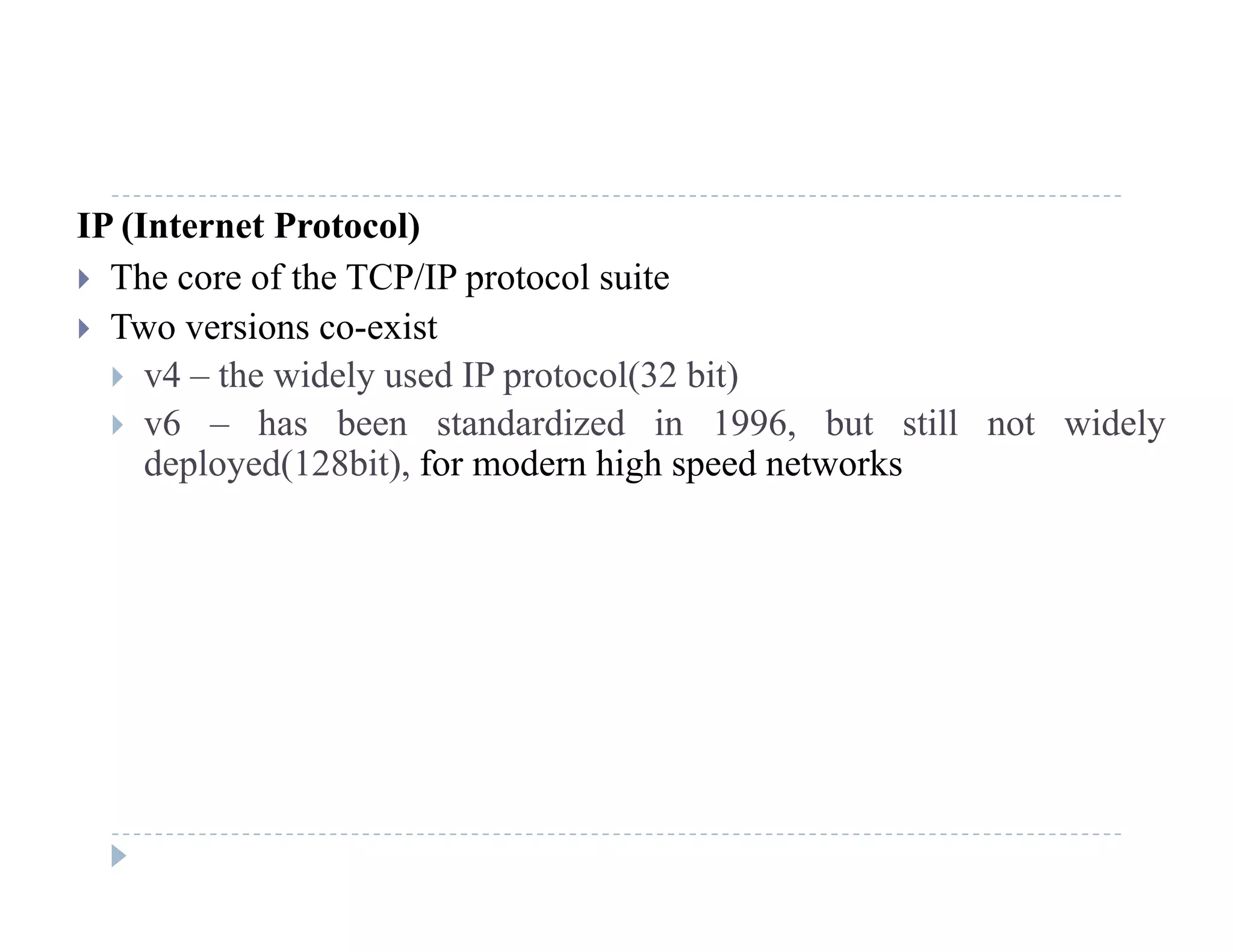 IP (Internet Protocol)
 The core of the TCP/IP protocol suitep
 Two versions co-exist
 v4 – the widely used IP protocol(32 bit)
 6 h b t d di d i 1996 b t till t id l v6 – has been standardized in 1996, but still not widely
deployed(128bit), for modern high speed networks
 