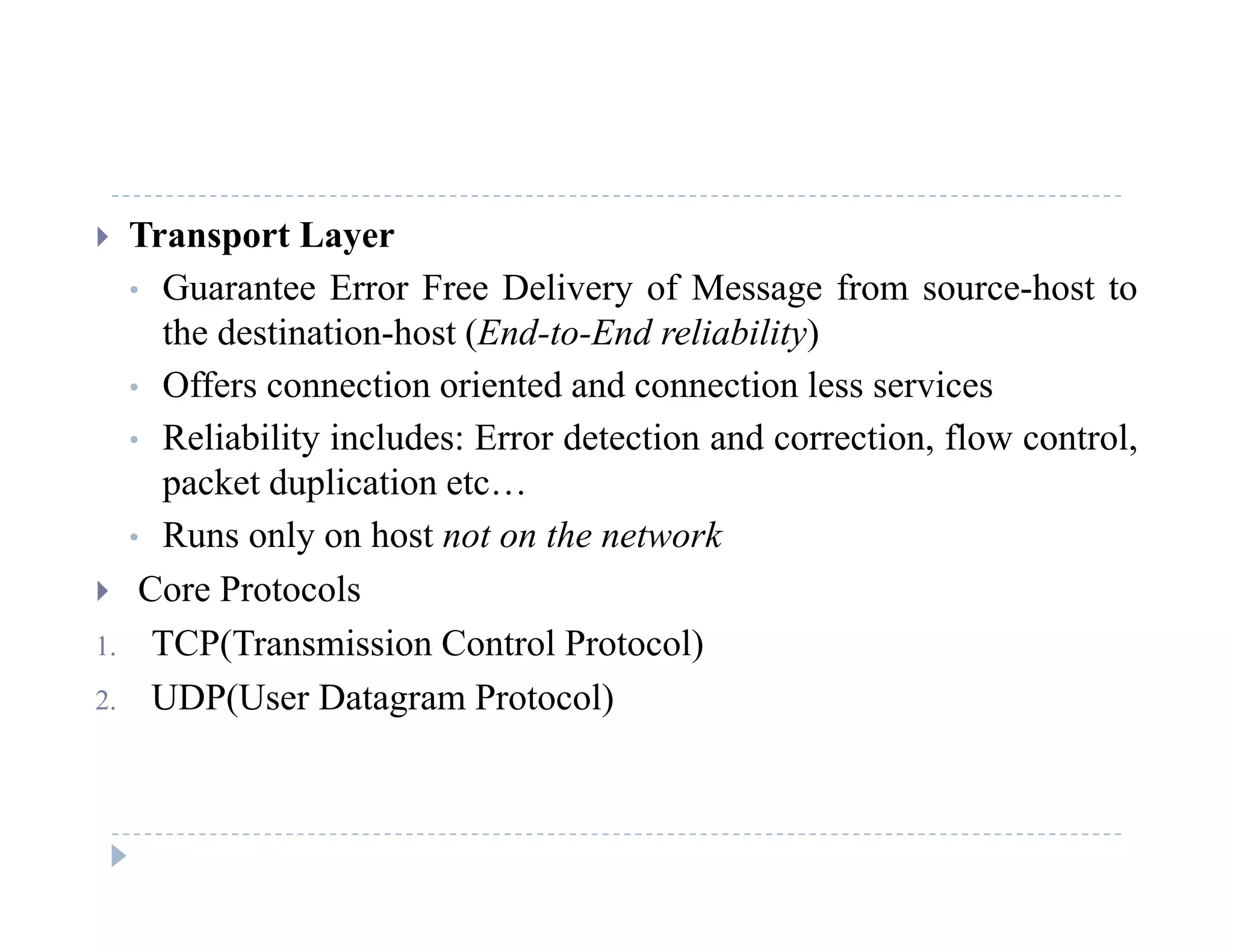  Transport Layer
• Guarantee Error Free Delivery of Message from source-host toGuarantee Error Free Delivery of Message from source host to
the destination-host (End-to-End reliability)
• Offers connection oriented and connection less services
• Reliability includes: Error detection and correction, flow control,
packet duplication etc…
• Runs only on host not on the network• Runs only on host not on the network
 Core Protocols
1. TCP(Transmission Control Protocol)C ( s ss o Co o o oco )
2. UDP(User Datagram Protocol)
 
