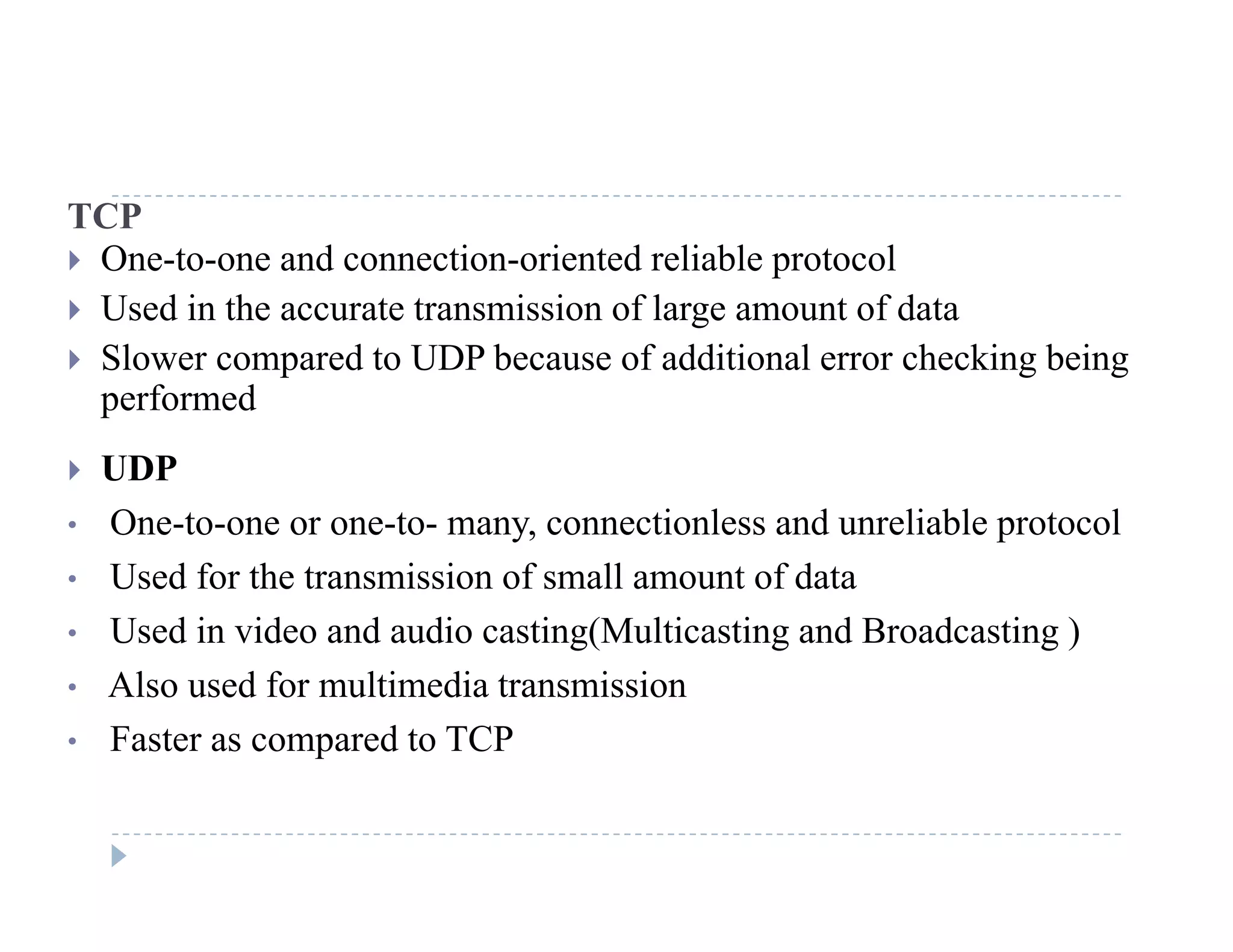 TCP
 One-to-one and connection-oriented reliable protocol
U d i h i i f l f d Used in the accurate transmission of large amount of data
 Slower compared to UDP because of additional error checking being
performedp
 UDP
• One-to-one or one-to- many, connectionless and unreliable protocoly, p
• Used for the transmission of small amount of data
• Used in video and audio casting(Multicasting and Broadcasting )
• Also used for multimedia transmission
• Faster as compared to TCP
 