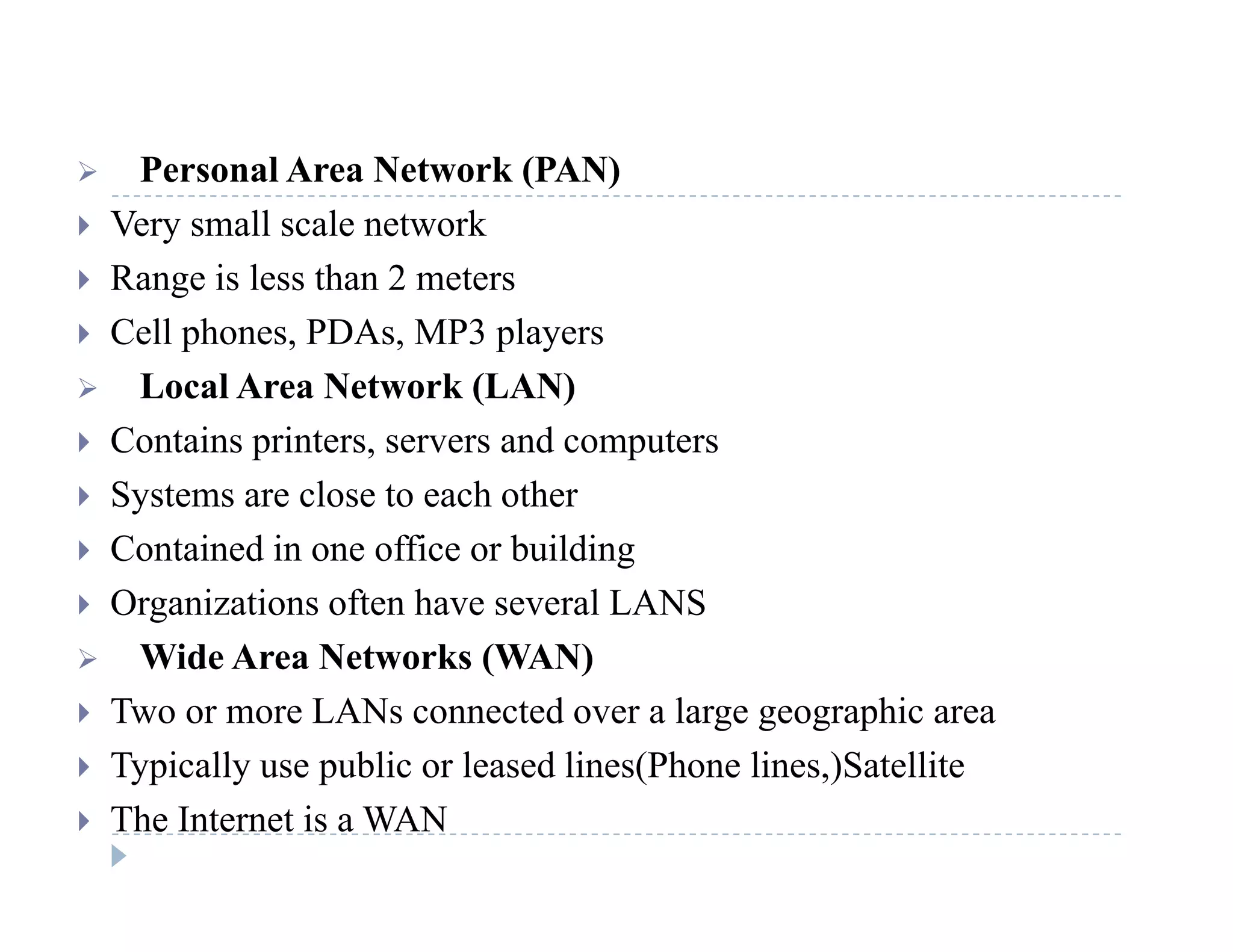  Personal Area Network (PAN) Personal Area Network (PAN)
 Very small scale network
 Range is less than 2 metersg
 Cell phones, PDAs, MP3 players
 Local Area Network (LAN)
 Contains printers, servers and computers
 Systems are close to each other
C i d i ffi b ildi Contained in one office or building
 Organizations often have several LANS
 Wide Area Networks (WAN) Wide Area Networks (WAN)
 Two or more LANs connected over a large geographic area
 Typically use public or leased lines(Phone lines,)Satellite Typically use public or leased lines(Phone lines,)Satellite
 The Internet is a WAN
 