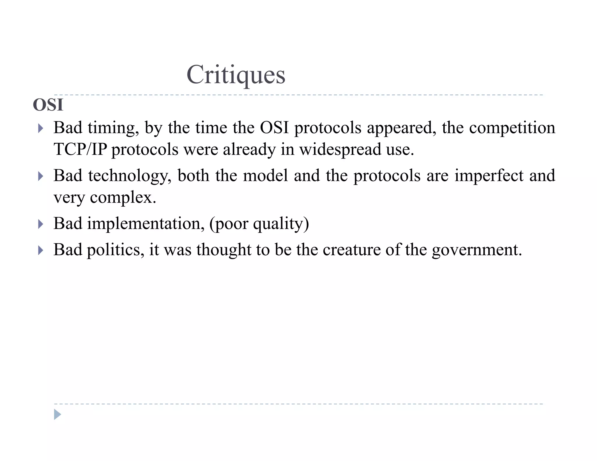 Critiques
OSI
 Bad timing, by the time the OSI protocols appeared, the competition
TCP/IP l l d i id d
q
TCP/IP protocols were already in widespread use.
 Bad technology, both the model and the protocols are imperfect and
very complex.very complex.
 Bad implementation, (poor quality)
 Bad politics, it was thought to be the creature of the government.
 