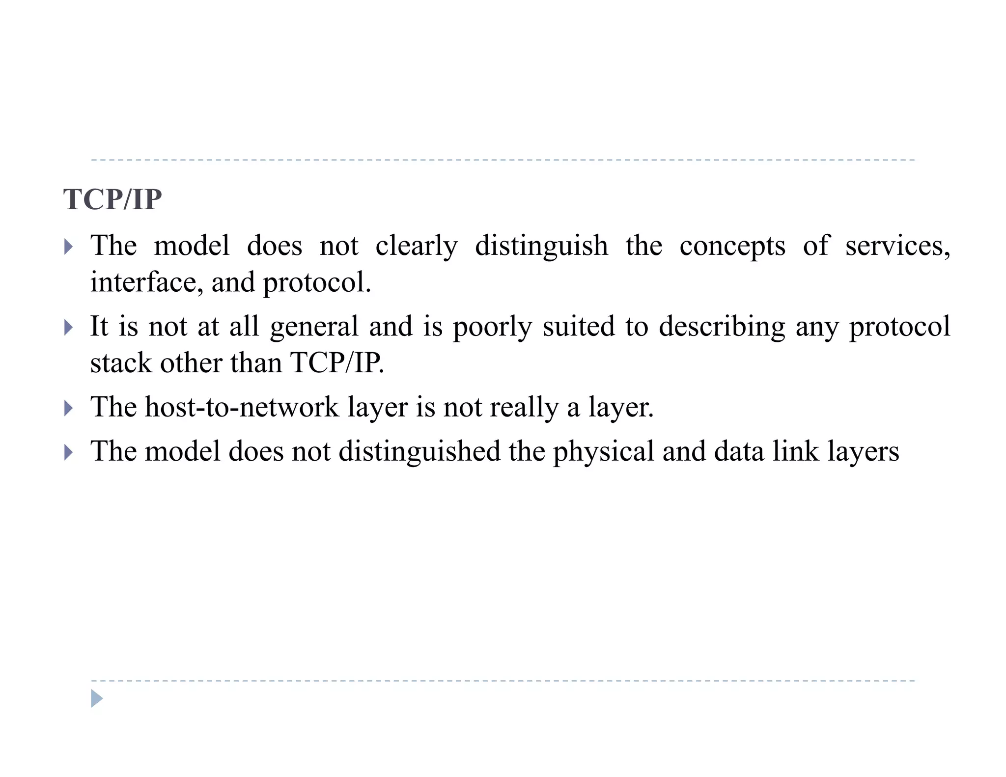 TCP/IP
 The model does not clearly distinguish the concepts of services The model does not clearly distinguish the concepts of services,
interface, and protocol.
 It is not at all general and is poorly suited to describing any protocolg p y g y p
stack other than TCP/IP.
 The host-to-network layer is not really a layer.
 The model does not distinguished the physical and data link layers
 