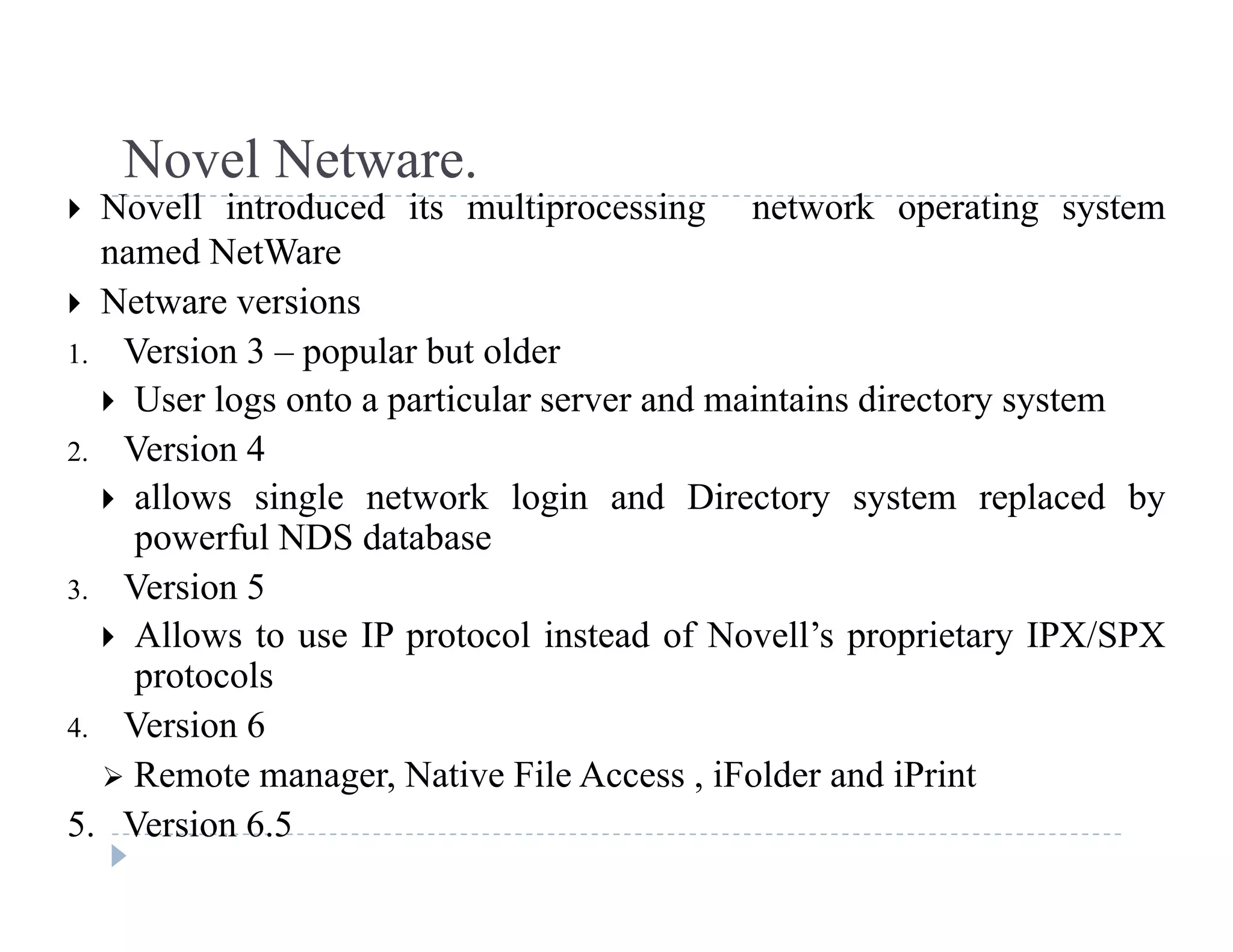 Novel Netware.Novel Netware.
 Novell introduced its multiprocessing network operating system
named NetWare
 N t i Netware versions
1. Version 3 – popular but older
 User logs onto a particular server and maintains directory systemg p y y
2. Version 4
 allows single network login and Directory system replaced by
powerful NDS databasepowerful NDS database
3. Version 5
 Allows to use IP protocol instead of Novell’s proprietary IPX/SPX
protocols
4. Version 6
 Remote manager Native File Access iFolder and iPrint Remote manager, Native File Access , iFolder and iPrint
5. Version 6.5
 
