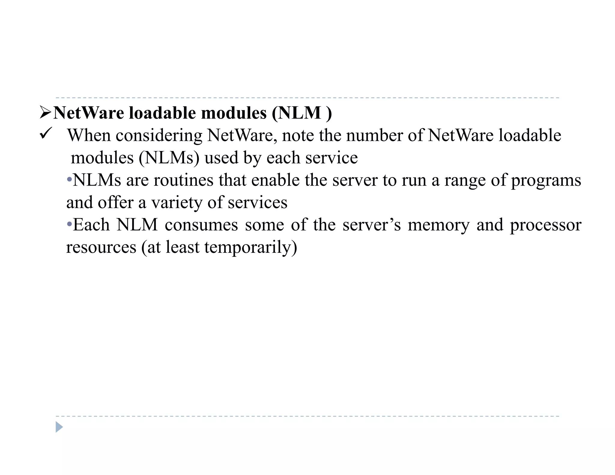NetWare loadable modules (NLM )
 When considering NetWare, note the number of NetWare loadable
modules (NLMs) used by each service
•NLMs are routines that enable the server to run a range of programs
and offer a variety of servicesand offer a variety of services
•Each NLM consumes some of the server’s memory and processor
resources (at least temporarily)
 
