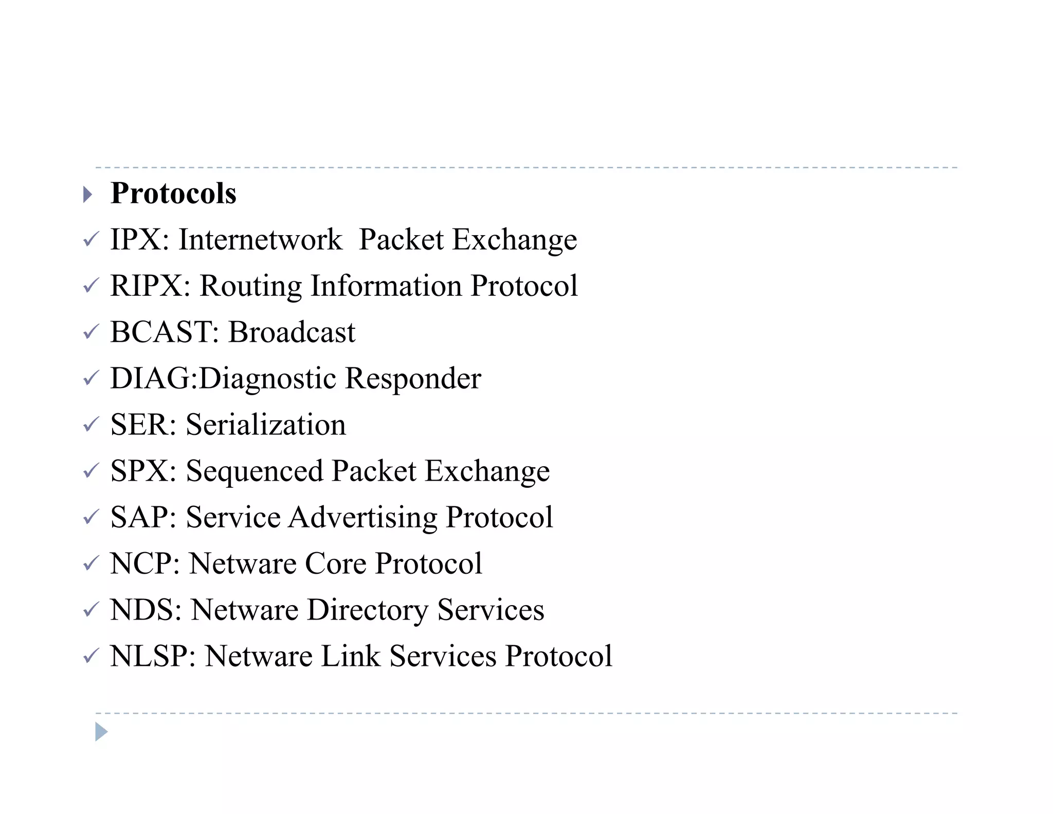  Protocols
 IPX: Internetwork Packet Exchangeg
 RIPX: Routing Information Protocol
 BCAST: Broadcast
 DIAG:Diagnostic Responder
 SER: Serialization
 SPX: Sequenced Packet Exchange
 SAP: Service Advertising Protocol
 NCP: Netware Core Protocol NCP: Netware Core Protocol
 NDS: Netware Directory Services
 NLSP: Netware Link Services ProtocolNLSP: Netware Link Services Protocol
 
