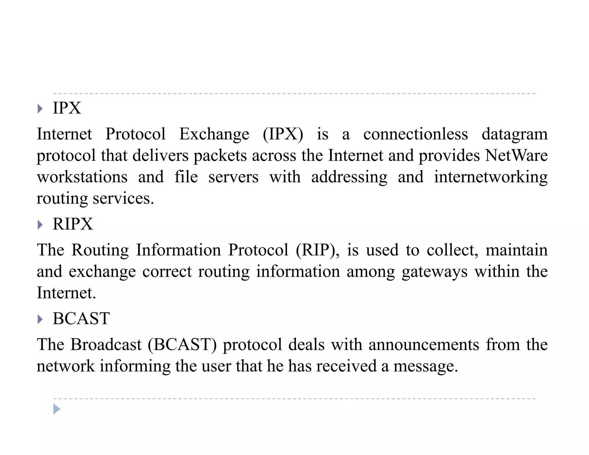  IPX
Internet Protocol Exchange (IPX) is a connectionless datagramg ( ) g
protocol that delivers packets across the Internet and provides NetWare
workstations and file servers with addressing and internetworking
routing servicesrouting services.
 RIPX
The Routing Information Protocol (RIP), is used to collect, maintaing ( ), ,
and exchange correct routing information among gateways within the
Internet.
BCAST BCAST
The Broadcast (BCAST) protocol deals with announcements from the
network informing the user that he has received a message.network informing the user that he has received a message.
 