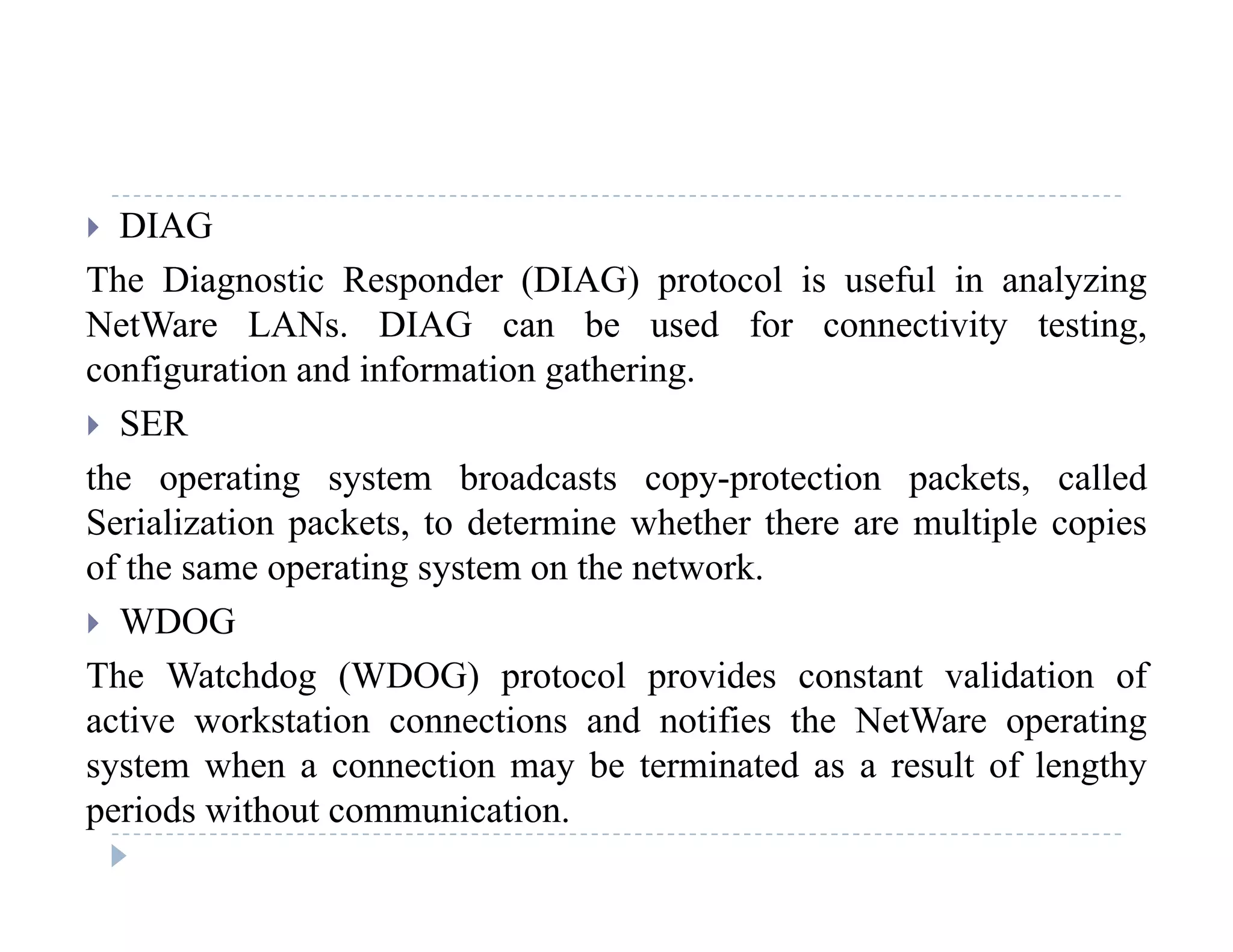  DIAG
The Diagnostic Responder (DIAG) protocol is useful in analyzingg p ( ) p y g
NetWare LANs. DIAG can be used for connectivity testing,
configuration and information gathering.
 SER SER
the operating system broadcasts copy-protection packets, called
Serialization packets, to determine whether there are multiple copiesp , p p
of the same operating system on the network.
 WDOG
The Watchdog (WDOG) protocol provides constant validation of
active workstation connections and notifies the NetWare operating
system when a connection may be terminated as a result of lengthysystem when a connection may be terminated as a result of lengthy
periods without communication.
 