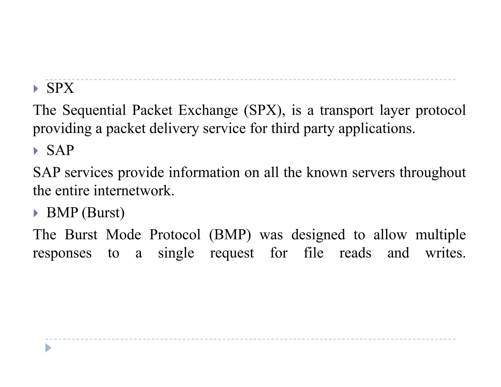  SPX
The Sequential Packet Exchange (SPX), is a transport layer protocol
providing a packet delivery service for third party applications.
 SAP
SAP i id i f ti ll th k th h tSAP services provide information on all the known servers throughout
the entire internetwork.
 BMP (Burst)( )
The Burst Mode Protocol (BMP) was designed to allow multiple
responses to a single request for file reads and writes.
 