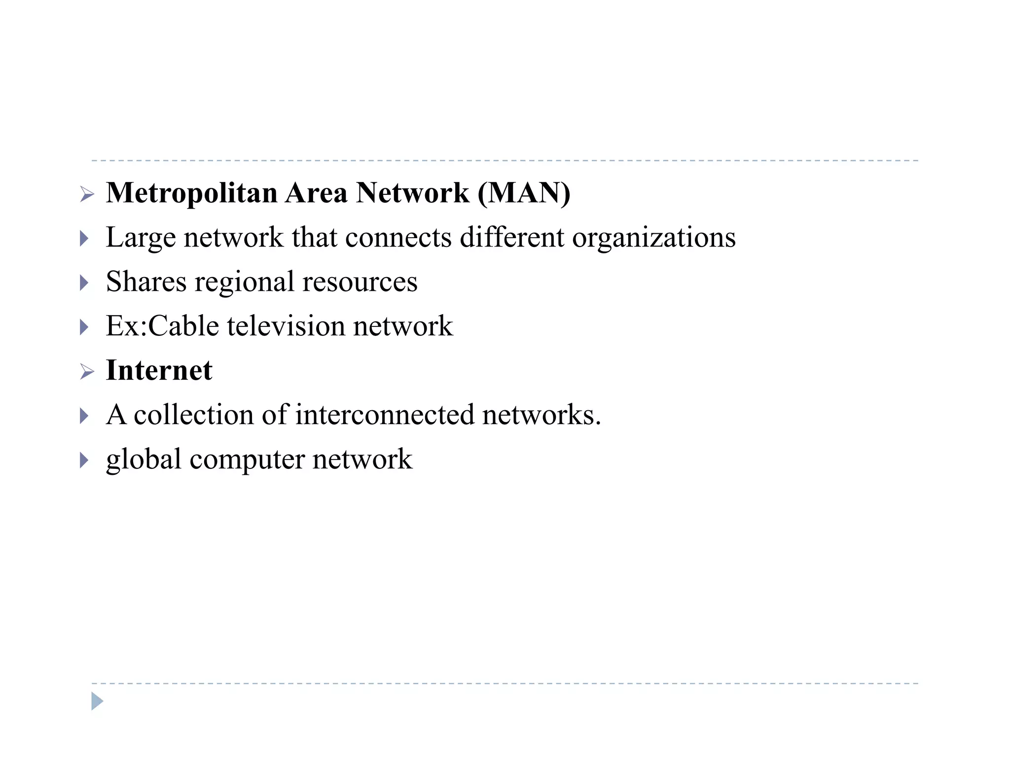  Metropolitan Area Network (MAN)
 Large network that connects different organizations Large network that connects different organizations
 Shares regional resources
 Ex:Cable television network
 Internet
 A collection of interconnected networks.
 global computer network
 