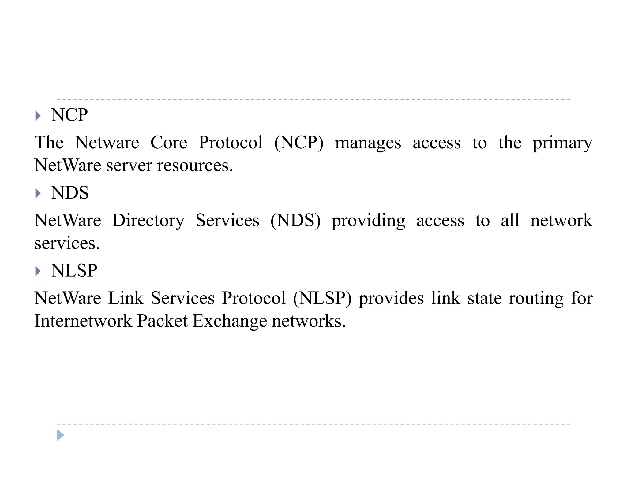  NCP
The Netware Core Protocol (NCP) manages access to the primary( ) g p y
NetWare server resources.
 NDS
NetWare Directory Services (NDS) providing access to all network
services.
 NLSP NLSP
NetWare Link Services Protocol (NLSP) provides link state routing for
Internetwork Packet Exchange networks.
 