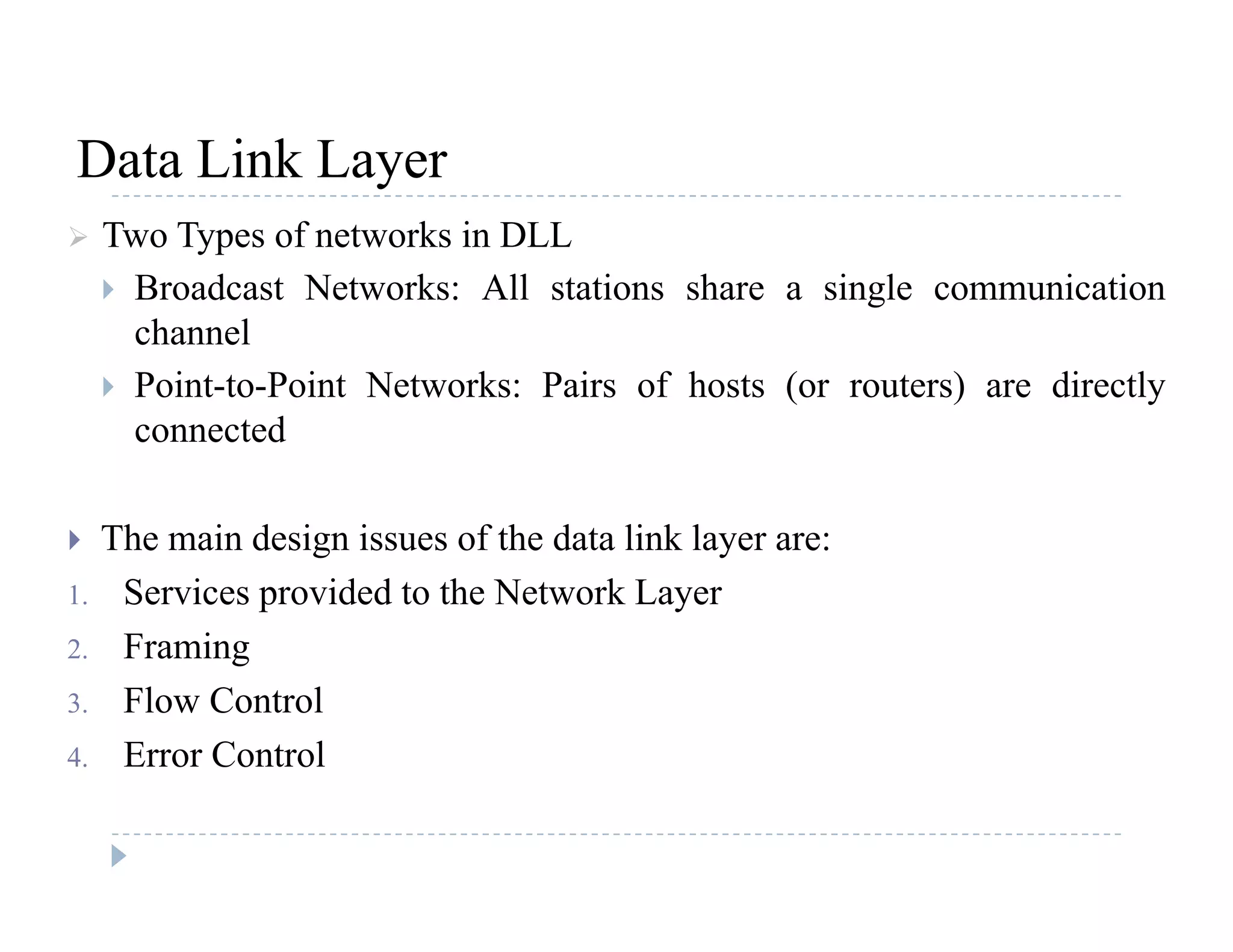 Data Link LayerData Link Layer
 Two Types of networks in DLL
 Broadcast Networks: All stations share a single communication Broadcast Networks: All stations share a single communication
channel
 Point-to-Point Networks: Pairs of hosts (or routers) are directly
connected
 The main design issues of the data link layer are: The main design issues of the data link layer are:
1. Services provided to the Network Layer
2. Framing2. Framing
3. Flow Control
4. Error Control
 