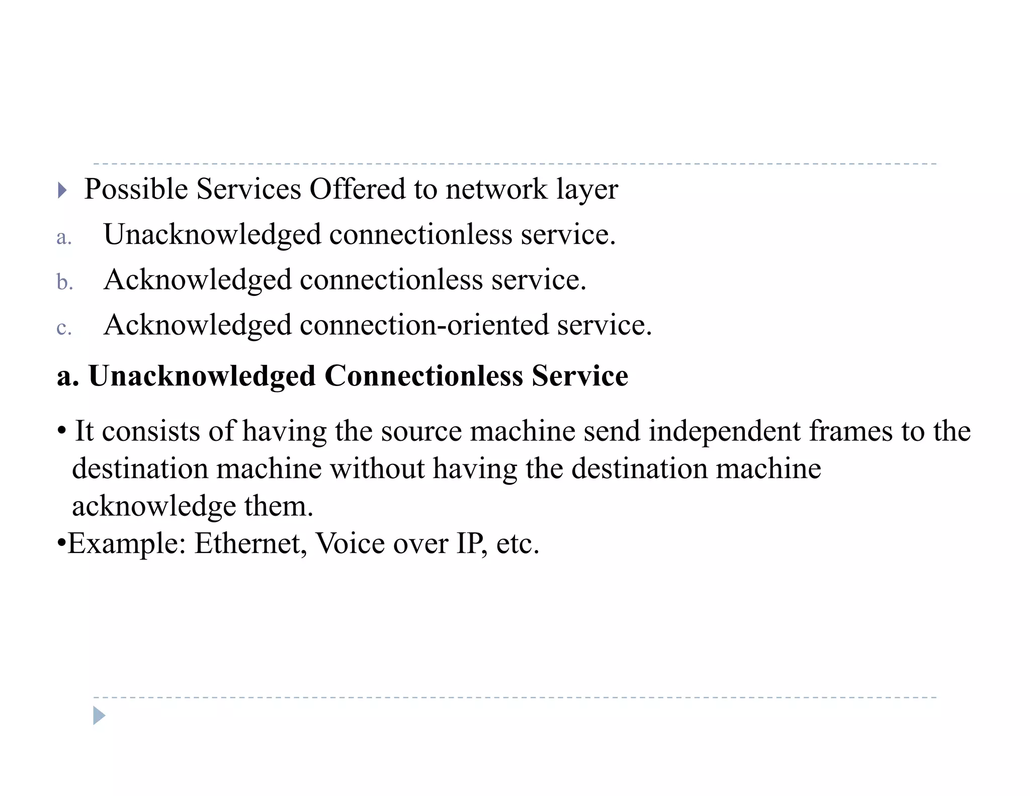  Possible Services Offered to network layer
a. Unacknowledged connectionless service.g
b. Acknowledged connectionless service.
c. Acknowledged connection-oriented service.
a. Unacknowledged Connectionless Service
• It consists of having the source machine send independent frames to the
destination machine without having the destination machine
acknowledge them.
•Example: Ethernet Voice over IP etcExample: Ethernet, Voice over IP, etc.
 