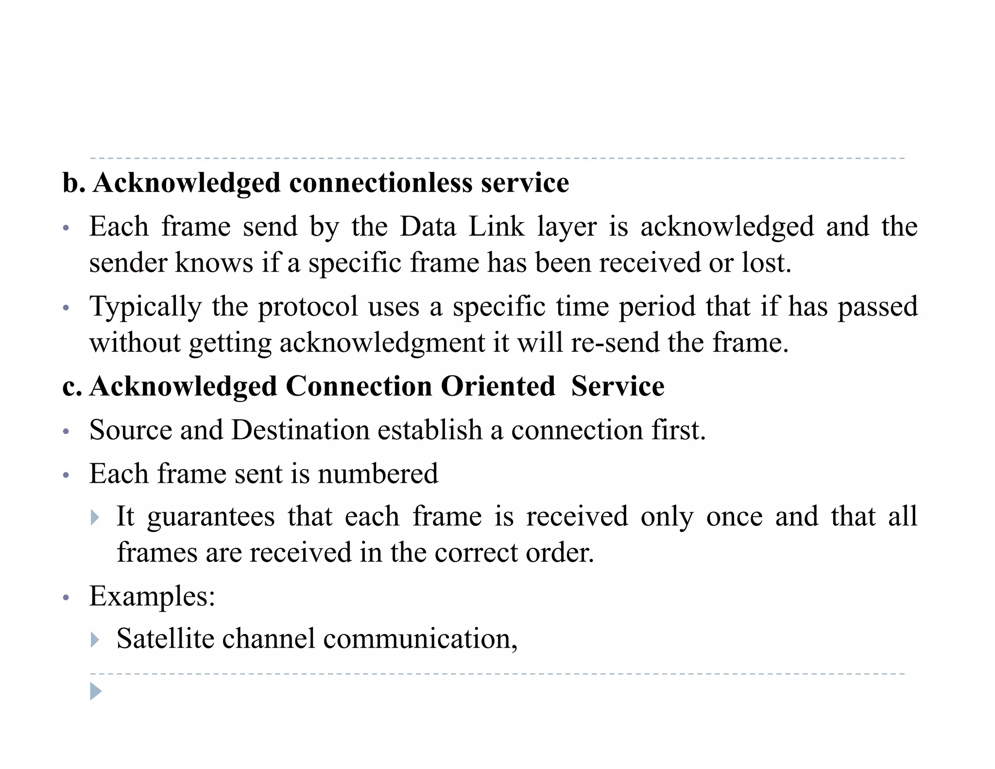 b. Acknowledged connectionless service
• Each frame send by the Data Link layer is acknowledged and they y g
sender knows if a specific frame has been received or lost.
• Typically the protocol uses a specific time period that if has passed
ith t tti k l d t it ill d th fwithout getting acknowledgment it will re-send the frame.
c. Acknowledged Connection Oriented Service
• Source and Destination establish a connection first• Source and Destination establish a connection first.
• Each frame sent is numbered
 It guarantees that each frame is received only once and that allg y
frames are received in the correct order.
• Examples:
 Satellite channel communication,
 