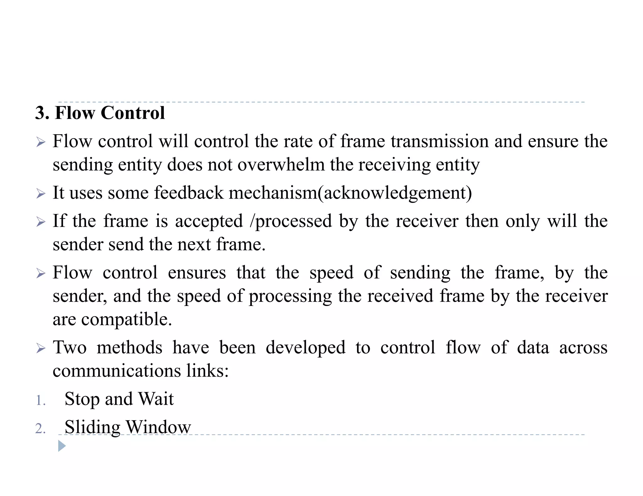 3. Flow Control
 Flow control will control the rate of frame transmission and ensure the
sending entity does not overwhelm the receiving entity
 It uses some feedback mechanism(acknowledgement)
 If th f i t d / d b th i th l ill th If the frame is accepted /processed by the receiver then only will the
sender send the next frame.
 Flow control ensures that the speed of sending the frame, by thep g , y
sender, and the speed of processing the received frame by the receiver
are compatible.
T h d h b d l d l fl f d Two methods have been developed to control flow of data across
communications links:
1. Stop and Wait1. Stop and Wait
2. Sliding Window
 