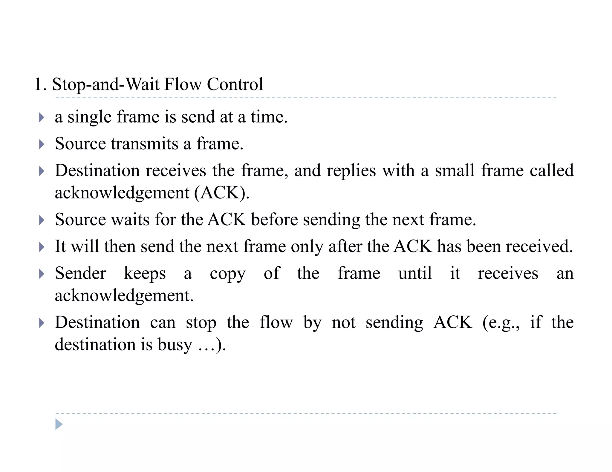1 Stop-and-Wait Flow Control1. Stop and Wait Flow Control
 a single frame is send at a time.
 Source transmits a frame Source transmits a frame.
 Destination receives the frame, and replies with a small frame called
acknowledgement (ACK).
 Source waits for the ACK before sending the next frame.
 It will then send the next frame only after the ACK has been received.
 Sender keeps a copy of the frame until it receives an
acknowledgement.
 Destination can stop the flow by not sending ACK (e g if the Destination can stop the flow by not sending ACK (e.g., if the
destination is busy …).
 