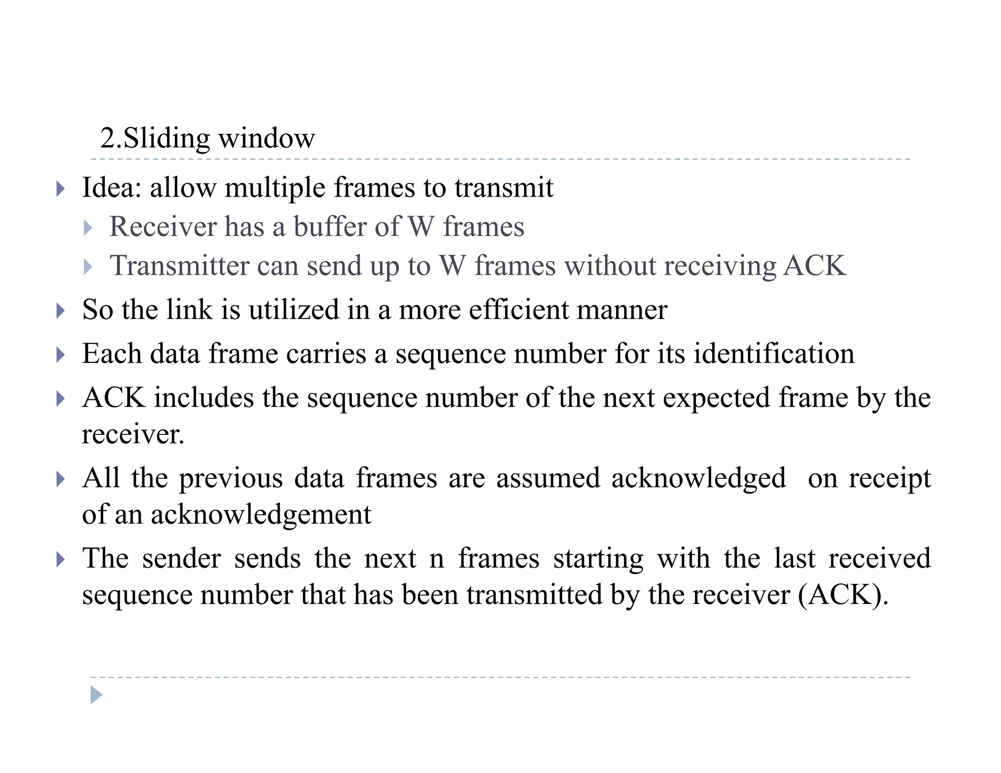 2 Sliding window2.Sliding window
 Idea: allow multiple frames to transmit
 Receiver has a buffer of W frames
 Transmitter can send up to W frames without receiving ACK
 So the link is utilized in a more efficient manner
 Each data frame carries a sequence number for its identification
 ACK includes the sequence number of the next expected frame by the
receiverreceiver.
 All the previous data frames are assumed acknowledged on receipt
of an acknowledgement
 The sender sends the next n frames starting with the last received
sequence number that has been transmitted by the receiver (ACK).
 