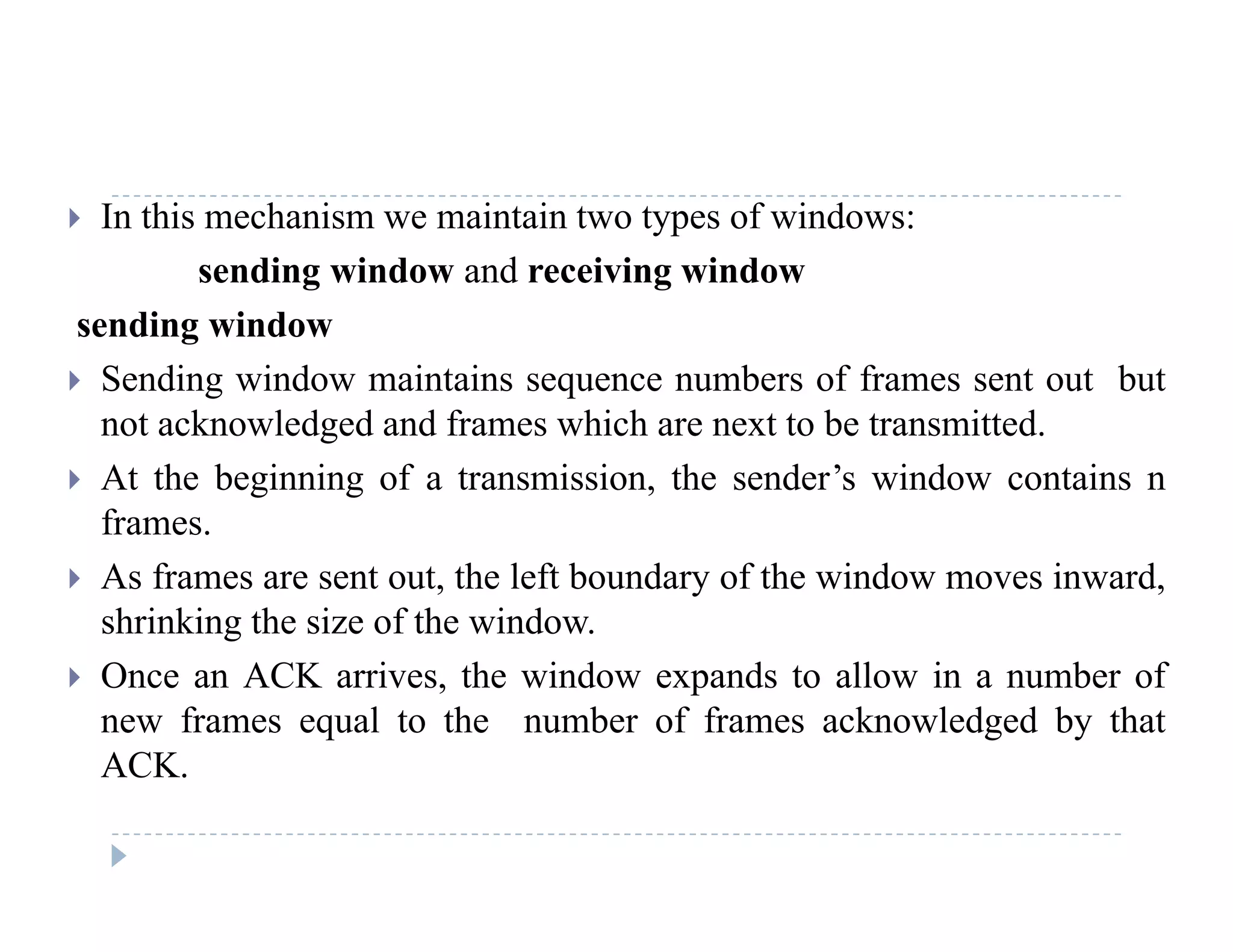  In this mechanism we maintain two types of windows:
sending window and receiving window
sending window
 Sending window maintains sequence numbers of frames sent out but
t k l d d d f hi h t t b t itt dnot acknowledged and frames which are next to be transmitted.
 At the beginning of a transmission, the sender’s window contains n
frames.
 As frames are sent out, the left boundary of the window moves inward,
shrinking the size of the window.
 Once an ACK arrives, the window expands to allow in a number of
new frames equal to the number of frames acknowledged by that
ACK.ACK.
 