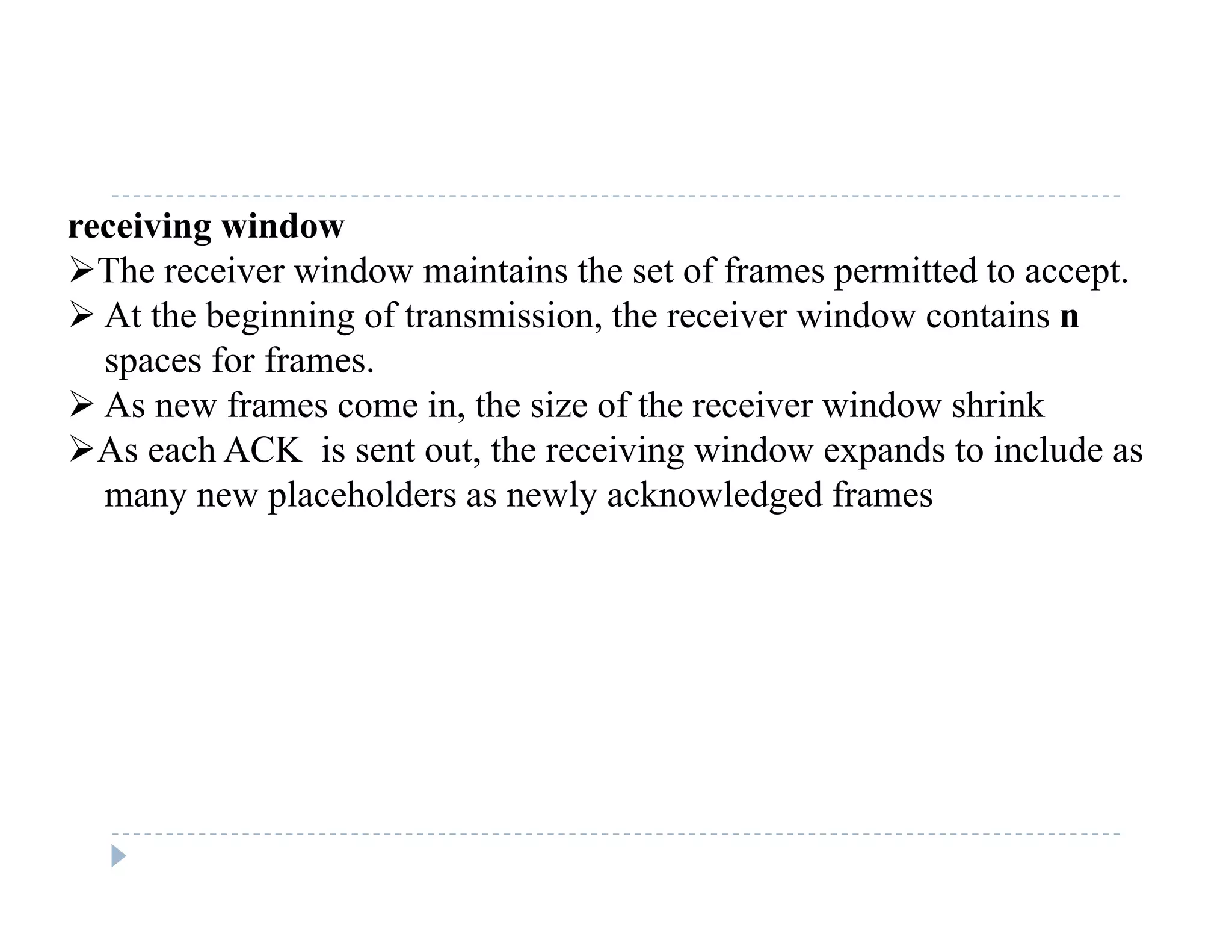 receiving window
The receiver window maintains the set of frames permitted to accept.
 At the beginning of transmission, the receiver window contains n
spaces for frames.
 As new frames come in, the size of the receiver window shrink As new frames come in, the size of the receiver window shrink
As each ACK is sent out, the receiving window expands to include as
many new placeholders as newly acknowledged frames
 