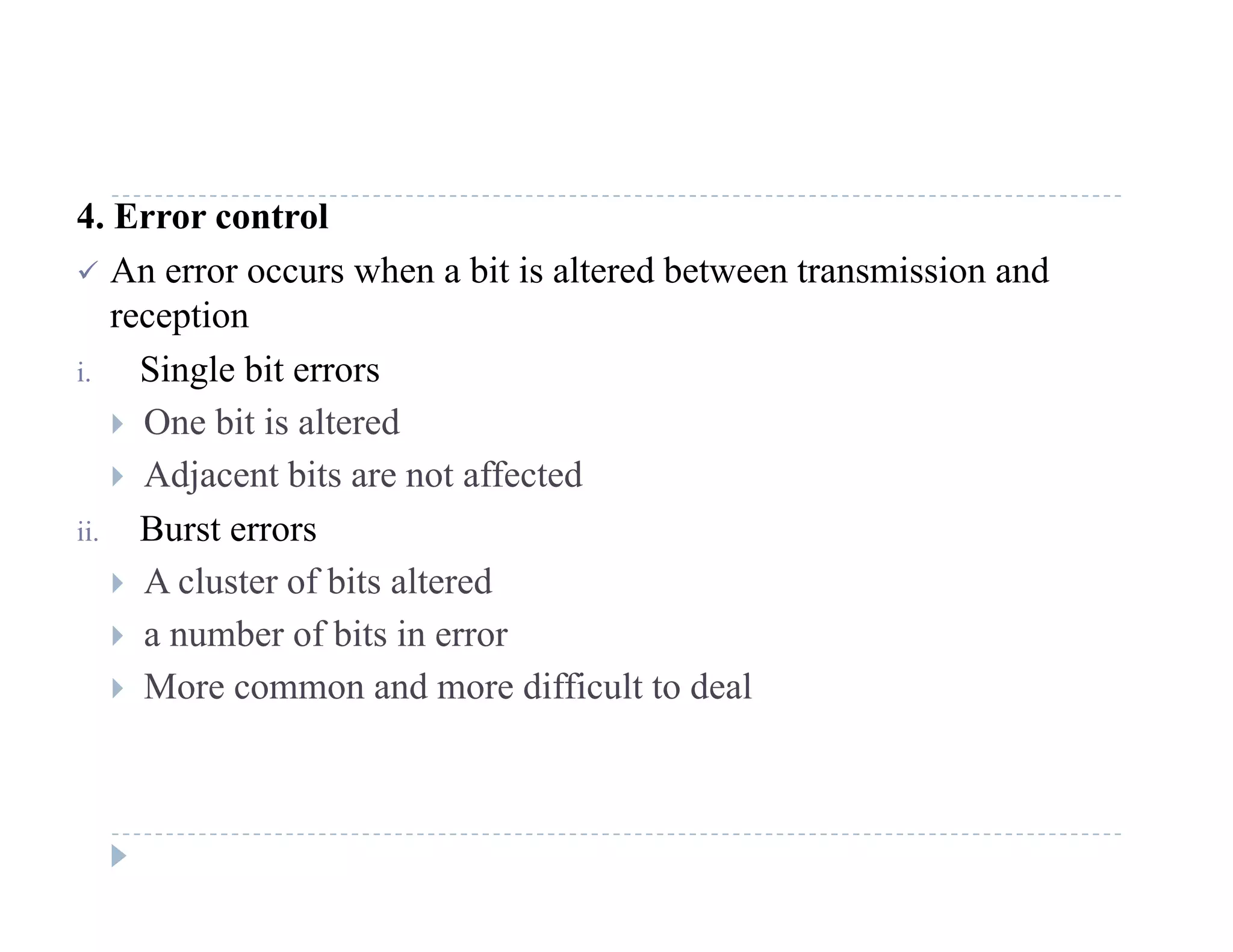4. Error control
 An error occurs when a bit is altered between transmission and
reception
i. Single bit errors
 O bit i lt d One bit is altered
 Adjacent bits are not affected
ii Burst errorsii. Burst errors
 A cluster of bits altered
 a number of bits in error
 More common and more difficult to deal
 