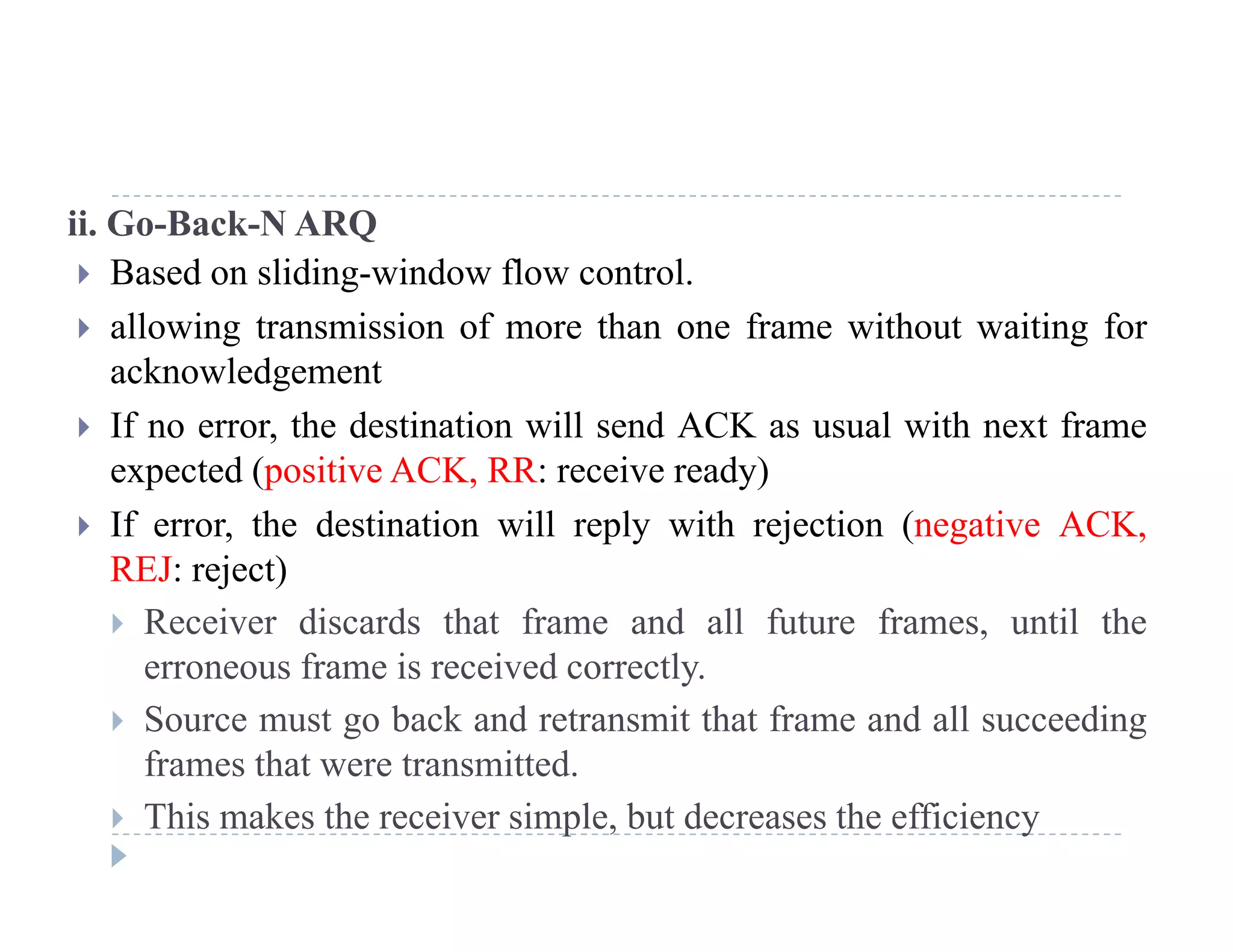 ii. Go-Back-N ARQ
 Based on sliding-window flow control.
 allowing transmission of more than one frame without waiting for
acknowledgement
If th d ti ti ill d ACK l ith t f If no error, the destination will send ACK as usual with next frame
expected (positive ACK, RR: receive ready)
 If error, the destination will reply with rejection (negative ACK, If error, the destination will reply with rejection (negative ACK,
REJ: reject)
 Receiver discards that frame and all future frames, until the
f i i d lerroneous frame is received correctly.
 Source must go back and retransmit that frame and all succeeding
frames that were transmitted.frames that were transmitted.
 This makes the receiver simple, but decreases the efficiency
 