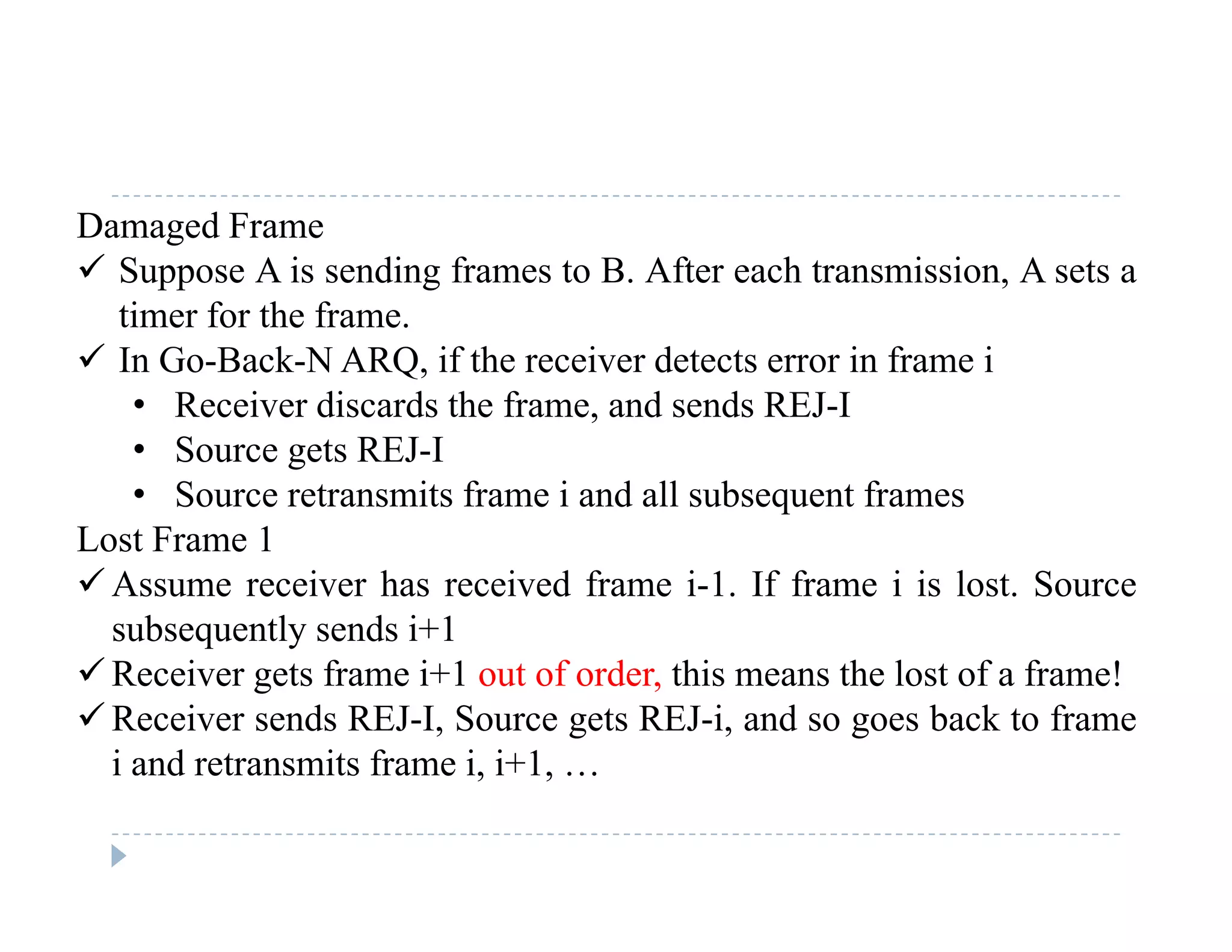 Damaged Frame
 Suppose A is sending frames to B. After each transmission, A sets a
timer for the frame.
 In Go-Back-N ARQ, if the receiver detects error in frame i
• Receiver discards the frame, and sends REJ-IReceiver discards the frame, and sends REJ I
• Source gets REJ-I
• Source retransmits frame i and all subsequent frames
Lost Frame 1Lost Frame 1
 Assume receiver has received frame i-1. If frame i is lost. Source
subsequently sends i+1
 Receiver gets frame i+1 out of order, this means the lost of a frame!
 Receiver sends REJ-I, Source gets REJ-i, and so goes back to frame
i and retransmits frame i, i+1, …d e s s e , , …
 