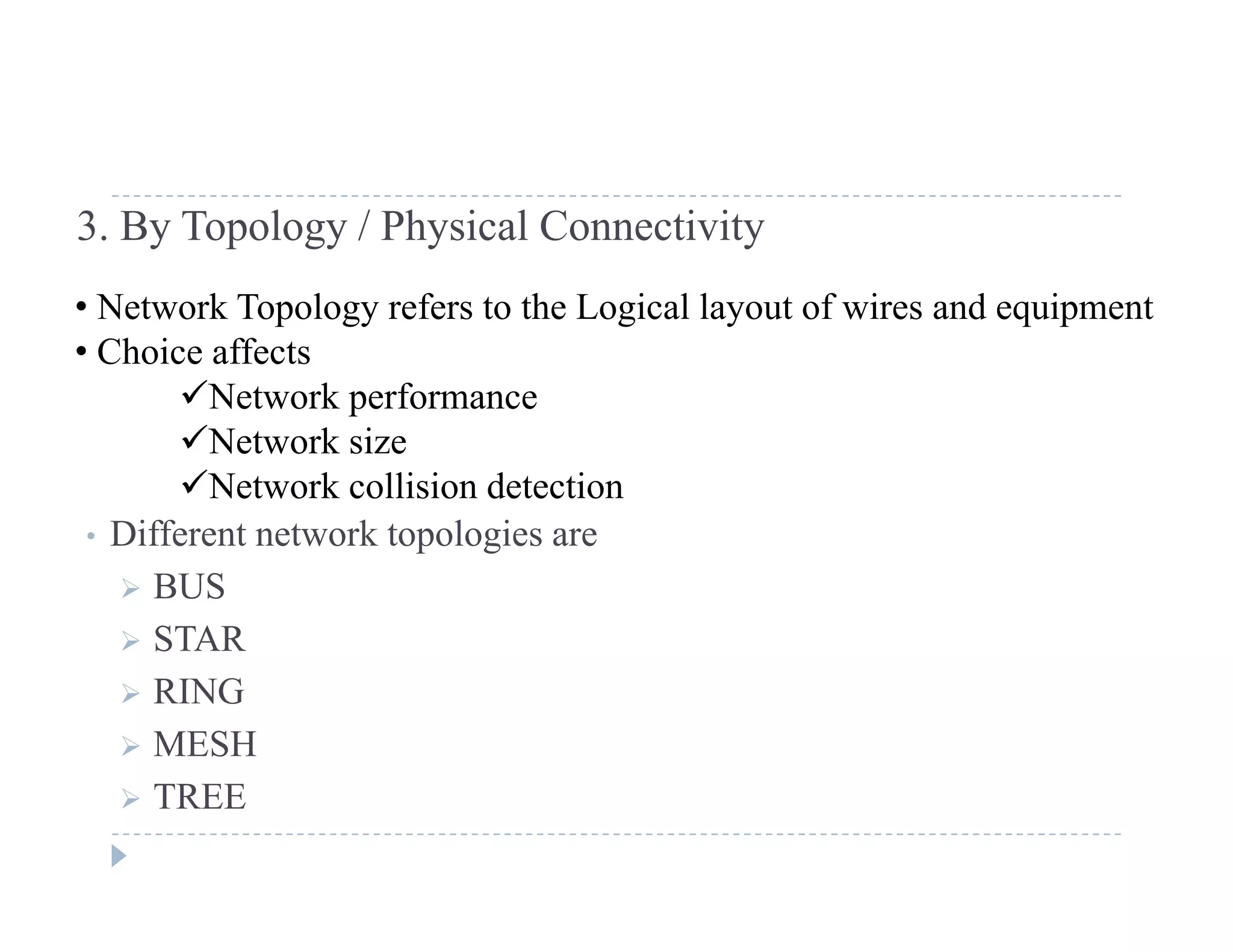 3. By Topology / Physical Connectivity
N k T l f h L i l l f i d i• Network Topology refers to the Logical layout of wires and equipment
• Choice affects
Network performance
• Different network topologies are
p
Network size
Network collision detection
• Different network topologies are
 BUS
 STAR
 RING
 MESH
 TREE
 