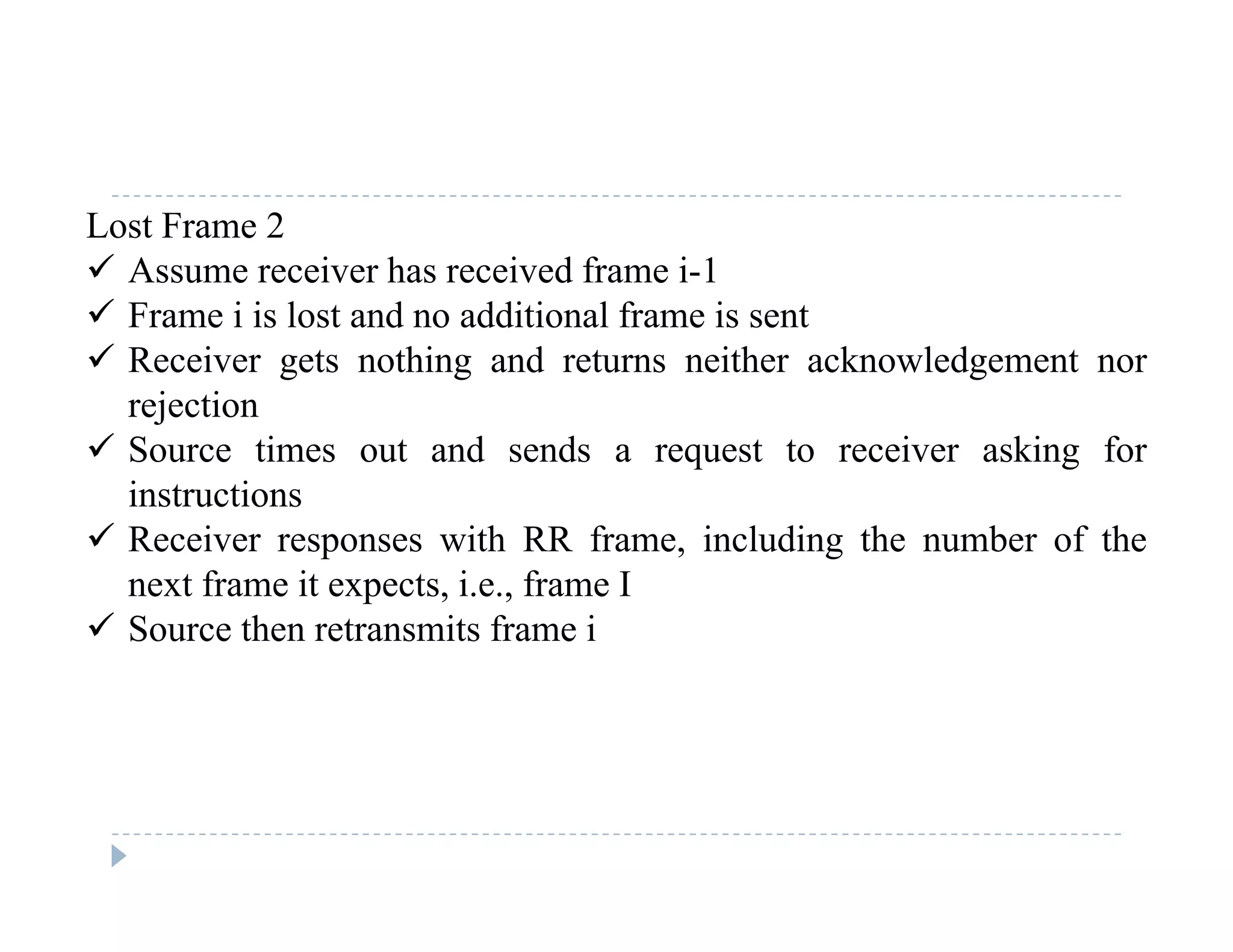Lost Frame 2
 Assume receiver has received frame i-1
 Frame i is lost and no additional frame is sent
 Receiver gets nothing and returns neither acknowledgement nor
rejectionrejection
 Source times out and sends a request to receiver asking for
instructions
 Receiver responses with RR frame including the number of the Receiver responses with RR frame, including the number of the
next frame it expects, i.e., frame I
 Source then retransmits frame i
 