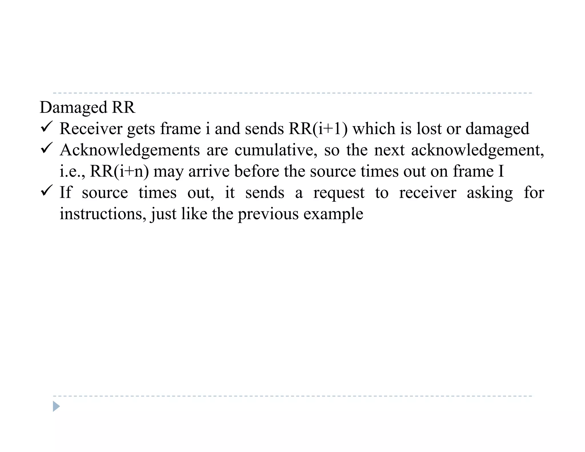 Damaged RR
 Receiver gets frame i and sends RR(i+1) which is lost or damaged
 Acknowledgements are cumulative, so the next acknowledgement,
i.e., RR(i+n) may arrive before the source times out on frame I
 If source times out, it sends a request to receiver asking forIf source times out, it sends a request to receiver asking for
instructions, just like the previous example
 