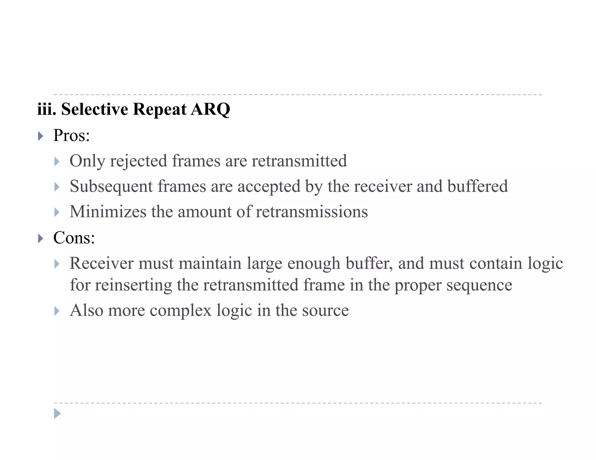 iii. Selective Repeat ARQ
 Pros:
 Only rejected frames are retransmitted
 Subsequent frames are accepted by the receiver and buffered
 Minimizes the amount of retransmissions
 Cons:
R i t i t i l h b ff d t t i l i Receiver must maintain large enough buffer, and must contain logic
for reinserting the retransmitted frame in the proper sequence
 Also more complex logic in the sourcep g
 