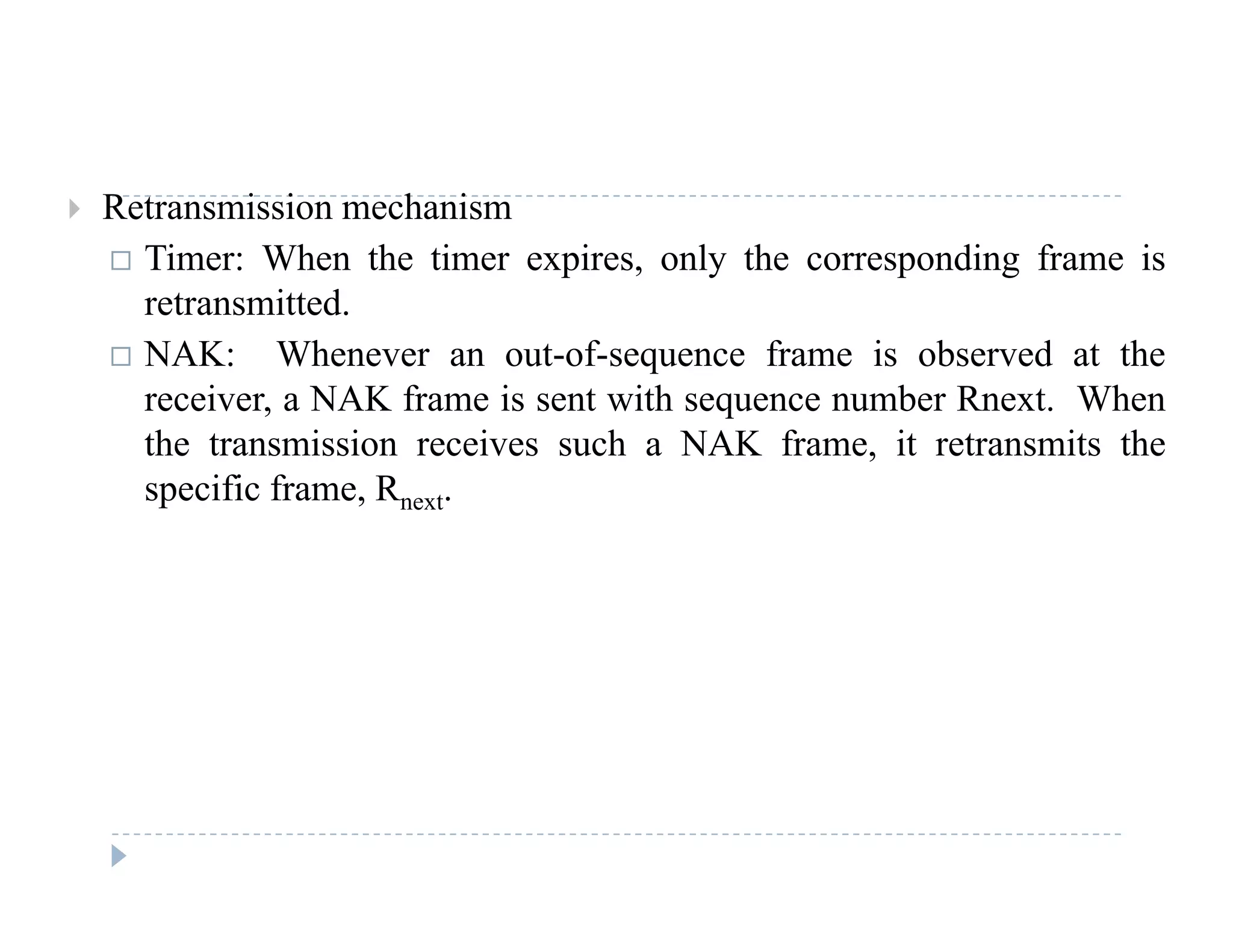  Retransmission mechanism
 Timer: When the timer expires, only the corresponding frame is
t itt dretransmitted.
 NAK: Whenever an out-of-sequence frame is observed at the
receiver, a NAK frame is sent with sequence number Rnext. When, q
the transmission receives such a NAK frame, it retransmits the
specific frame, Rnext.
 