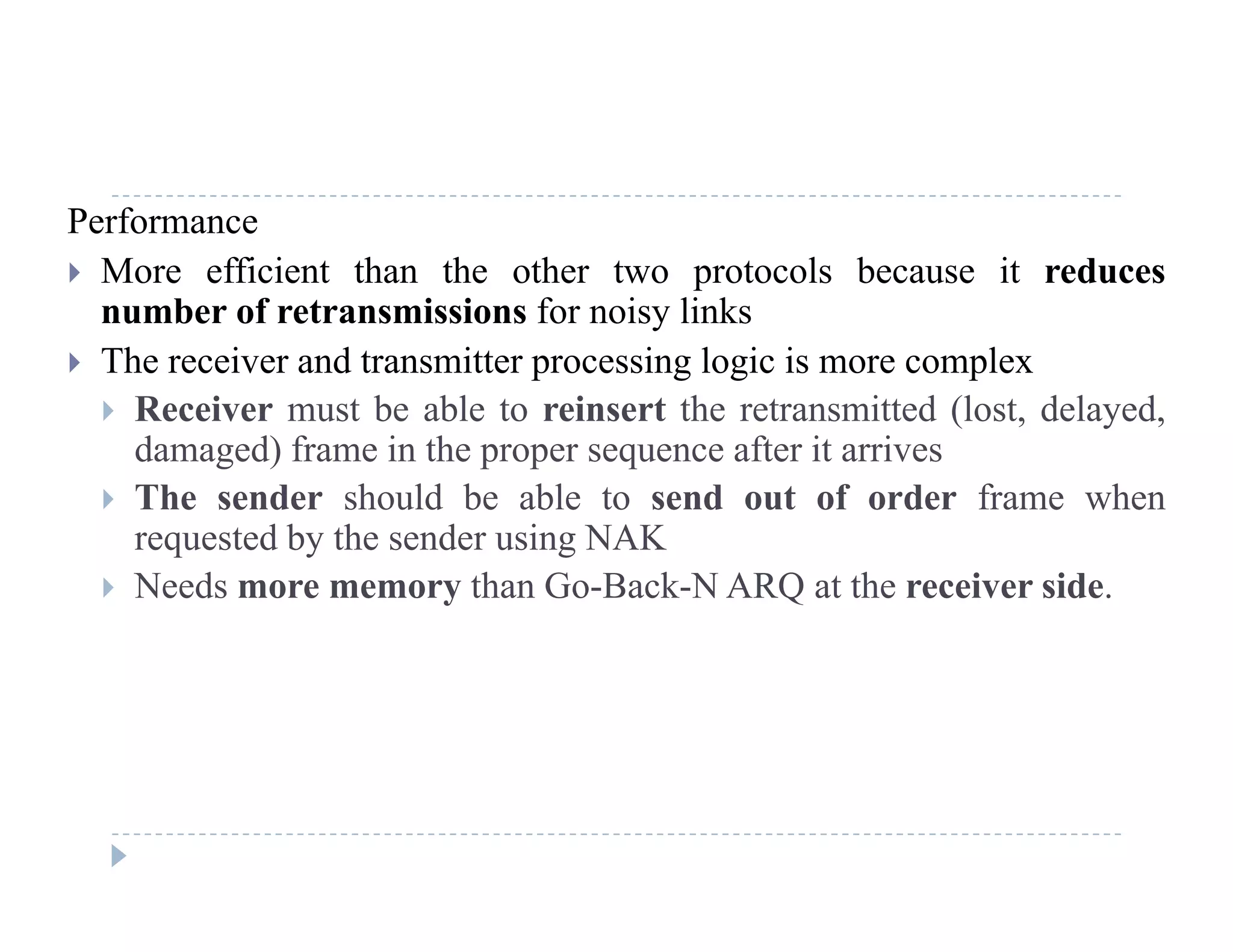 Performance
 More efficient than the other two protocols because it reduces
number of retransmissions for noisy links
 The receiver and transmitter processing logic is more complex
 Receiver must be able to reinsert the retransmitted (lost delayed Receiver must be able to reinsert the retransmitted (lost, delayed,
damaged) frame in the proper sequence after it arrives
 The sender should be able to send out of order frame when
requested by the sender using NAKrequested by the sender using NAK
 Needs more memory than Go-Back-N ARQ at the receiver side.
 