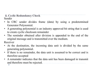 ii. Cyclic Redundancy Check
Sender
• In CRC sender divides frame (data) by using a predeterminedIn CRC sender divides frame (data) by using a predetermined
Generator Polynomial.
• A generating polynomial is an industry approved bit string that is used
t t li h k i dto create cyclic checksum remainder
• The reminder obtained after division is appended to the end of the
original message and is transmitted over the medium.
Receiver
• At the destination, the incoming data unit is divided by the same
generating polynomialgenerating polynomial.
• If there is no remainder, the data unit is assumed to be correct and is
therefore accepted
A i d i di t th t th d t it h b d d i t it• A remainder indicates that the data unit has been damaged in transmit
and therefore must be rejected.
 