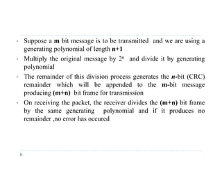 • Suppose a m bit message is to be transmitted and we are using a
generating polynomial of length n+1
• Multiply the original message by 2n and divide it by generating
polynomial
Th i d f thi di i i t th bit (CRC)• The remainder of this division process generates the n-bit (CRC)
remainder which will be appended to the m-bit message
producing (m+n) bit frame for transmission
• On receiving the packet, the receiver divides the (m+n) bit frame
by the same generating polynomial and if it produces no
remainder no error has occuredremainder ,no error has occured
 