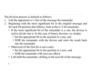 The division process is defined as follows:
1. Call the uppermost n+1 bits of the message the remainder
2. Beginning with the most significant bit in the original message and
for each bit position that follows, look at the n+1 bit remainder:
• If the most significant bit of the remainder is a one, the divisor isIf the most significant bit of the remainder is a one, the divisor is
said to divide into it. In this case of binary division, we simply:
• Set the appropriate bit in the quotient to a one, and
• XOR the remainder with the divisor and store the result back• XOR the remainder with the divisor and store the result back
into the remainder
• Otherwise (if the first bit is not a one):
• Set the appropriate bit in the quotient to a zero, and
• XOR the remainder with zero (no effect)
• Left-shift the remainder, shifting in the next bit of the message.e s e e de , s g e e b o e ess ge.
 