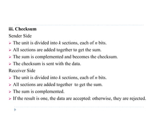 iii. Checksum
Sender Side
 The unit is divided into k sections, each of n bits.
 All sections are added together to get the sum.
 The sum is complemented and becomes the checksum.
 The checksum is sent with the data.
Receiver Side
 The unit is divided into k sections, each of n bits.
 All sections are added together to get the sum All sections are added together to get the sum.
 The sum is complemented.
 If the result is one, the data are accepted: otherwise, they are rejected. If the result is one, the data are accepted: otherwise, they are rejected.
 