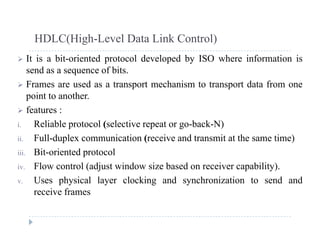HDLC(High-Level Data Link Control)
 It is a bit-oriented protocol developed by ISO where information is
send as a sequence of bits.
 Frames are used as a transport mechanism to transport data from one
point to another.
 f t features :
i. Reliable protocol (selective repeat or go-back-N)
ii Full-duplex communication (receive and transmit at the same time)ii. Full-duplex communication (receive and transmit at the same time)
iii. Bit-oriented protocol
iv. Flow control (adjust window size based on receiver capability).( j p y)
v. Uses physical layer clocking and synchronization to send and
receive frames
 