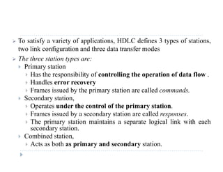  To satisfy a variety of applications, HDLC defines 3 types of stations,
two link configuration and three data transfer modes
 The three station types are:
 Primary station
 Has the responsibility of controlling the operation of data flow Has the responsibility of controlling the operation of data flow .
 Handles error recovery
 Frames issued by the primary station are called commands.
 S d t ti Secondary station,
 Operates under the control of the primary station.
 Frames issued by a secondary station are called responses.
 The primary station maintains a separate logical link with each
secondary station.
 Combined station,
 Acts as both as primary and secondary station.
 