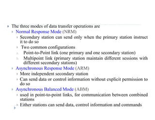  The three modes of data transfer operations are
 Normal Response Mode (NRM)
 Secondary station can send only when the primary station instruct Secondary station can send only when the primary station instruct
it to do so
 Two common configurations
Point to Point link (one primary and one secondary station)a. Point-to-Point link (one primary and one secondary station)
b. Multipoint link (primary station maintain different sessions with
different secondary stations)
 As nchrono s Response Mode (ARM) Asynchronous Response Mode (ARM)
 More independent secondary station
 Can send data or control information without explicit permission to
ddo so
 Asynchronous Balanced Mode (ABM)
 used in point-to-point links, for communication between combined
istations
 Either stations can send data, control information and commands
 