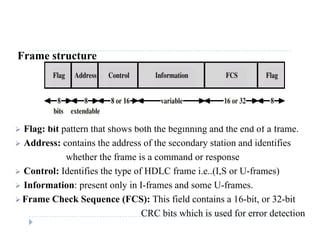 Frame structure
 Flag: bit pattern that shows both the beginning and the end of a frame.
 Address: contains the address of the secondary station and identifies
whether the frame is a command or response
 Control: Identifies the type of HDLC frame i e (I S or U frames) Control: Identifies the type of HDLC frame i.e..(I,S or U-frames)
 Information: present only in I-frames and some U-frames.
 Frame Check Sequence (FCS): This field contains a 16-bit, or 32-bit Frame Check Sequence (FCS): This field contains a 16 bit, or 32 bit
CRC bits which is used for error detection
 
