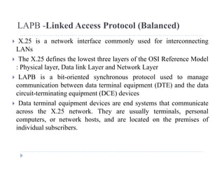 LAPB -Linked Access Protocol (Balanced)
 X.25 is a network interface commonly used for interconnecting
LANs
 The X.25 defines the lowest three layers of the OSI Reference Model
: Physical layer, Data link Layer and Network Layer
 LAPB i bit i t d h t l d t LAPB is a bit-oriented synchronous protocol used to manage
communication between data terminal equipment (DTE) and the data
circuit-terminating equipment (DCE) devices
 Data terminal equipment devices are end systems that communicate
across the X.25 network. They are usually terminals, personal
computers or network hosts and are located on the premises ofcomputers, or network hosts, and are located on the premises of
individual subscribers.
 