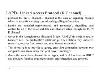 LAPD- Linked Access Protocol (D Channel)
 protocol for the D channel,D channel is the data or signaling channel
which is used for carrying control and signalling information
LAPD Linked Access Protocol (D Channel)
 handle the handshaking(commands and responses), signalling, and
control for all of the voice and data calls that are setup through the ISDN
D channelD channel
 works in the Asynchronous Balanced Mode (ABM),This mode is totally
balanced (i.e., no master/slave relationship). Each station may initialize,
i f d d f t tisupervise, recover from errors, and send frames at any time
 The objective is to provide a secure, error-free connection between two
end-points so as to reliably transport Layer 3 messages.p y p y g
 shares the same frame format, frame types, and field functions as HDLC
and provides framing, sequence control, error detection, and recovery
 