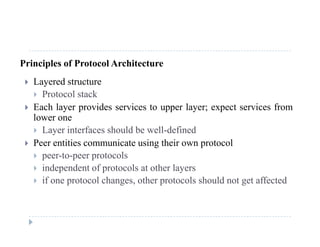 Principles of Protocol Architecture
 Layered structure
 Protocol stack
 Each layer provides services to upper layer; expect services from Each layer provides services to upper layer; expect services from
lower one
 Layer interfaces should be well-defined
 Peer entities communicate using their own protocol
 peer-to-peer protocols
 independent of protocols at other layers independent of protocols at other layers
 if one protocol changes, other protocols should not get affected
 