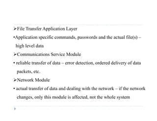 File Transfer Application Layer
•Application specific commands passwords and the actual file(s) –•Application specific commands, passwords and the actual file(s) –
high level data
C i i S i M d lCommunications Service Module
• reliable transfer of data – error detection, ordered delivery of data
packets, etc.
Network Module
• actual transfer of data and dealing with the network – if the network
changes, only this module is affected, not the whole systemc a ges, o y s odu e s a ec ed, o e w o e sys e
 