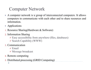 Computer Network
 A computer network is a group of interconnected computers. It allows
computers to communicate with each other and to share resources and
informationinformation.
 Applications
1 Resource Sharing(Hardware & Software)1. Resource Sharing(Hardware & Software)
2. Information Sharing
 Easy accessibility from anywhere (files, databases)
 Search Capability (WWW)
3. Communication
 Email Email
 Message broadcast
4. Remote computingp g
5. Distributed processing (GRID Computing)
 