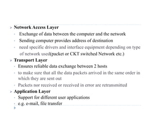  Network Access Layer
• Exchange of data between the computer and the network
• Sending computer provides address of destination
• need specific drivers and interface equipment depending on type
f k d( k CKT i h d N k )of network used(packet or CKT switched Network etc.)
 Transport Layer
• Ensures reliable data exchange between 2 hostsEnsures reliable data exchange between 2 hosts
• to make sure that all the data packets arrived in the same order in
which they are sent out
• Packets nor received or received in error are retransmitted
 Application Layer
• Support for different user applications• Support for different user applications
• e.g. e-mail, file transfer
 