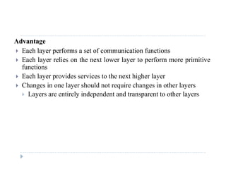 Advantage
 Each layer performs a set of communication functionsy p
 Each layer relies on the next lower layer to perform more primitive
functions
 Each layer provides services to the next higher layer Each layer provides services to the next higher layer
 Changes in one layer should not require changes in other layers
 Layers are entirely independent and transparent to other layers
 