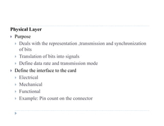 Physical Layer
 Purpose
 Deals with the representation ,transmission and synchronization
of bits
T l ti f bit i t i l Translation of bits into signals
 Define data rate and transmission mode
 Define the interface to the card Define the interface to the card
 Electrical
 Mechanical
 Functional
 Example: Pin count on the connector
 