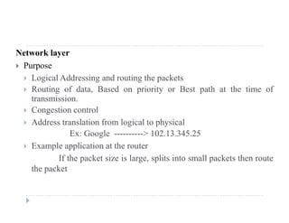 Network layer
 Purposep
 Logical Addressing and routing the packets
 Routing of data, Based on priority or Best path at the time of
transmissiontransmission.
 Congestion control
 Address translation from logical to physicalg p y
Ex: Google ----------> 102.13.345.25
 Example application at the router
If the packet size is large, splits into small packets then route
the packet
 