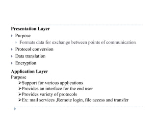 Presentation Layer
 Purposep
 Formats data for exchange between points of communication
 Protocol conversion
 Data translation
 Encryption
Application Layer
Purpose
Support for various applicationsSupport for various applications
Provides an interface for the end user
Provides variety of protocols
E il i R t l i fil d t fEx: mail services ,Remote login, file access and transfer
 